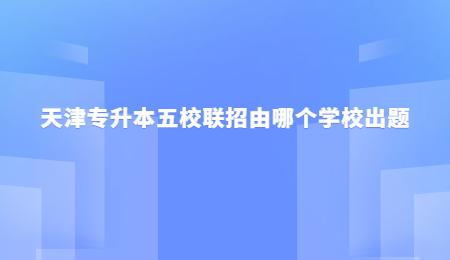 天津专升本五校联招由哪个学校出题